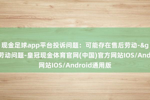 现金足球app平台投诉问题：可能存在售后劳动->其他售后劳动问题-皇冠现金体育官网(中国)官方网站IOS/Android通用版