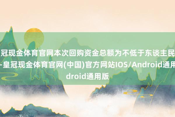 皇冠现金体育官网本次回购资金总额为不低于东谈主民币20-皇冠现金体育官网(中国)官方网站IOS/Android通用版