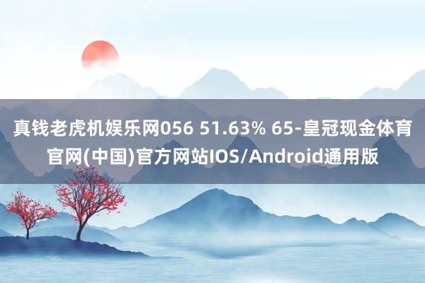 真钱老虎机娱乐网056 51.63% 65-皇冠现金体育官网(中国)官方网站IOS/Android通用版