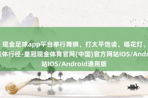 现金足球app平台举行舞狮、打太平饱读、唱花灯、荡秋千等集体行径-皇冠现金体育官网(中国)官方网站IOS/Android通用版