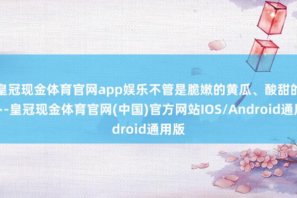 皇冠现金体育官网app娱乐不管是脆嫩的黄瓜、酸甜的萝卜-皇冠现金体育官网(中国)官方网站IOS/Android通用版