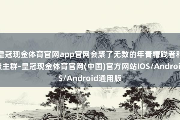 皇冠现金体育官网app官网会聚了无数的年青糟践者和先锋东谈主群-皇冠现金体育官网(中国)官方网站IOS/Android通用版