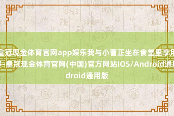 皇冠现金体育官网app娱乐我与小曹正坐在食堂里享用晚餐-皇冠现金体育官网(中国)官方网站IOS/Android通用版