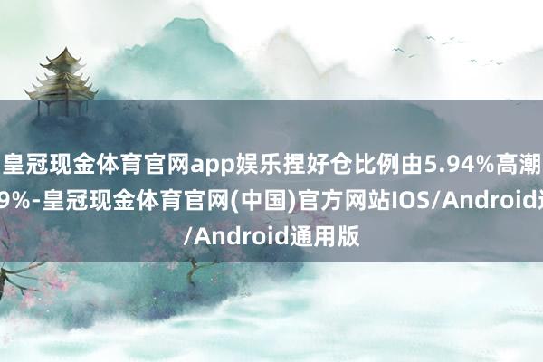 皇冠现金体育官网app娱乐捏好仓比例由5.94%高潮至6.09%-皇冠现金体育官网(中国)官方网站IOS/Android通用版