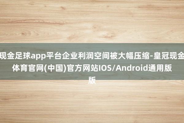 现金足球app平台企业利润空间被大幅压缩-皇冠现金体育官网(中国)官方网站IOS/Android通用版