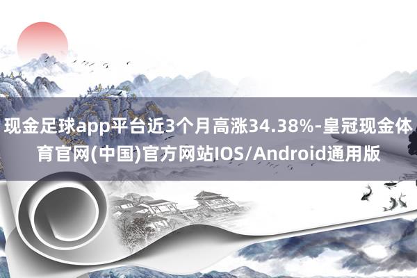 现金足球app平台近3个月高涨34.38%-皇冠现金体育官网(中国)官方网站IOS/Android通用版