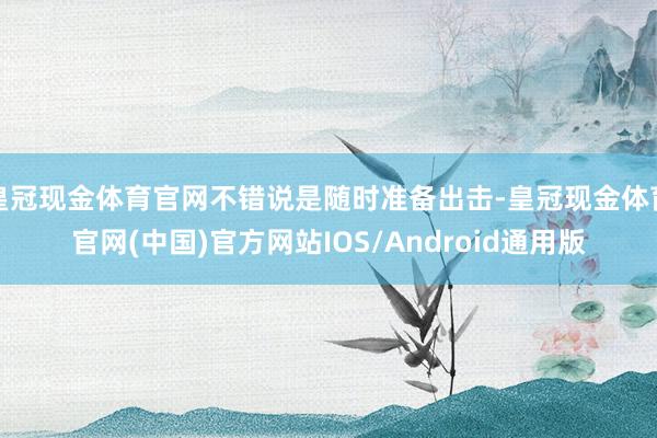 皇冠现金体育官网不错说是随时准备出击-皇冠现金体育官网(中国)官方网站IOS/Android通用版