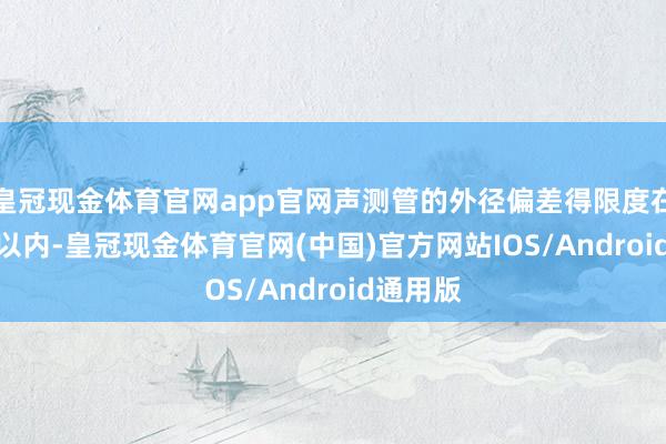 皇冠现金体育官网app官网声测管的外径偏差得限度在±2.0%以内-皇冠现金体育官网(中国)官方网站IOS/Android通用版