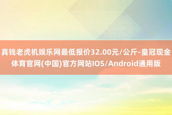 真钱老虎机娱乐网最低报价32.00元/公斤-皇冠现金体育官网(中国)官方网站IOS/Android通用版