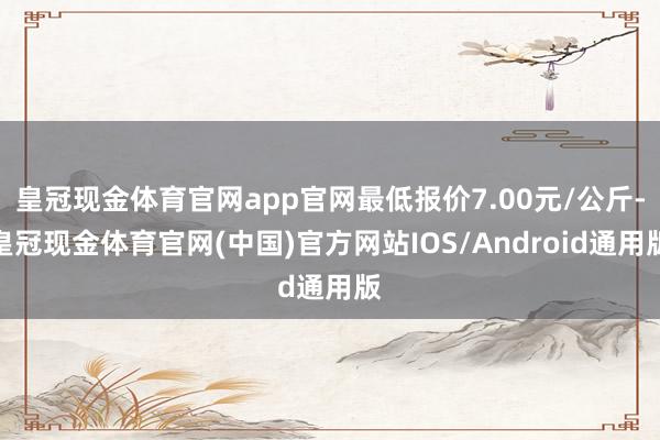 皇冠现金体育官网app官网最低报价7.00元/公斤-皇冠现金体育官网(中国)官方网站IOS/Android通用版