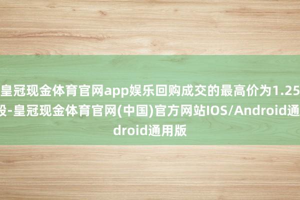 皇冠现金体育官网app娱乐回购成交的最高价为1.25元/股-皇冠现金体育官网(中国)官方网站IOS/Android通用版