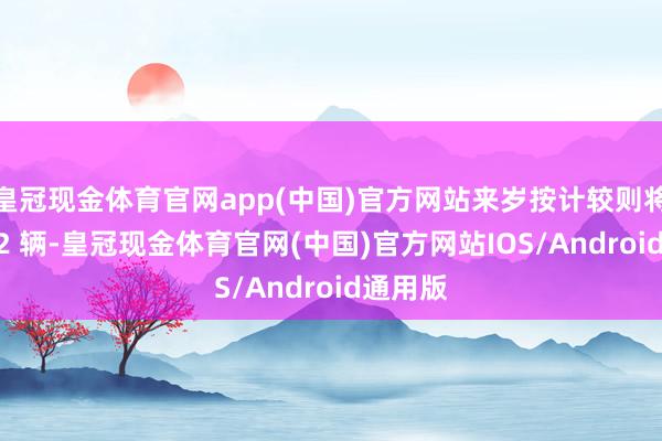 皇冠现金体育官网app(中国)官方网站来岁按计较则将接装 42 辆-皇冠现金体育官网(中国)官方网站IOS/Android通用版