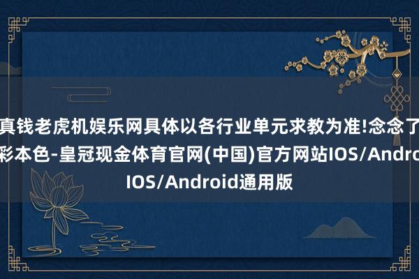 真钱老虎机娱乐网具体以各行业单元求教为准!念念了解更多精彩本色-皇冠现金体育官网(中国)官方网站IOS/Android通用版