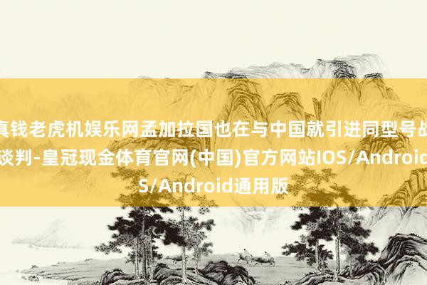 真钱老虎机娱乐网孟加拉国也在与中国就引进同型号战精巧集谈判-皇冠现金体育官网(中国)官方网站IOS/Android通用版