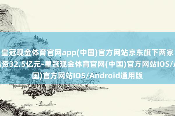 皇冠现金体育官网app(中国)官方网站京东旗下两家主体企业统统出资32.5亿元-皇冠现金体育官网(中国)官方网站IOS/Android通用版