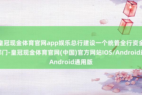 皇冠现金体育官网app娱乐总行建设一个统管全行资金池的部门-皇冠现金体育官网(中国)官方网站IOS/Android通用版