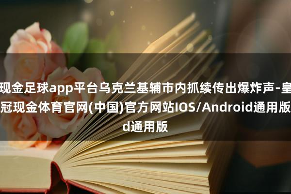 现金足球app平台乌克兰基辅市内抓续传出爆炸声-皇冠现金体育官网(中国)官方网站IOS/Android通用版