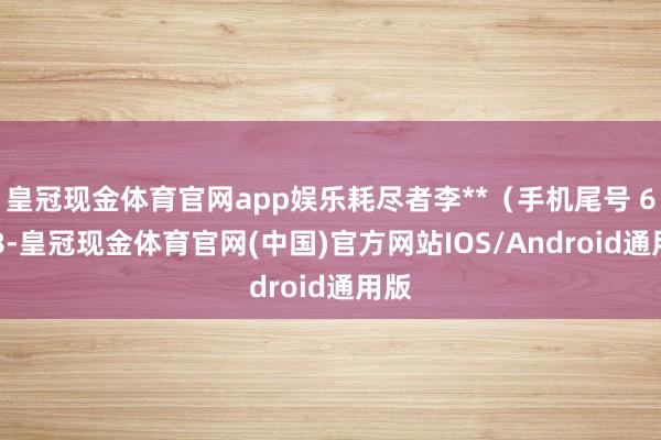 皇冠现金体育官网app娱乐耗尽者李**（手机尾号 6888-皇冠现金体育官网(中国)官方网站IOS/Android通用版