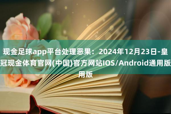 现金足球app平台处理恶果：2024年12月23日-皇冠现金体育官网(中国)官方网站IOS/Android通用版
