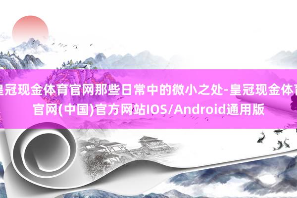 皇冠现金体育官网那些日常中的微小之处-皇冠现金体育官网(中国)官方网站IOS/Android通用版