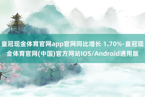 皇冠现金体育官网app官网同比增长 1.70%-皇冠现金体育官网(中国)官方网站IOS/Android通用版