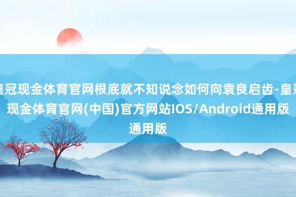 皇冠现金体育官网根底就不知说念如何向袁良启齿-皇冠现金体育官网(中国)官方网站IOS/Android通用版