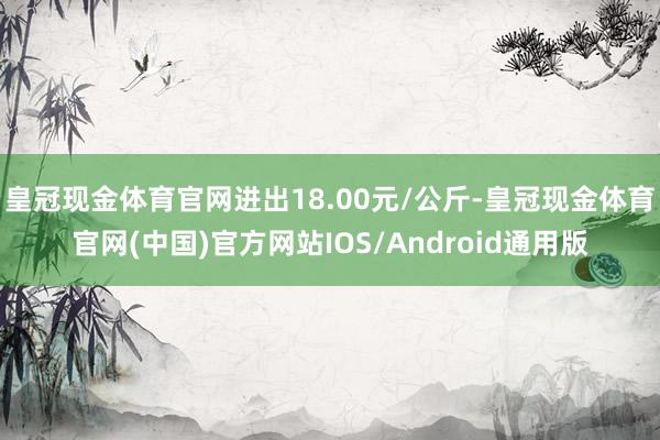 皇冠现金体育官网进出18.00元/公斤-皇冠现金体育官网(中国)官方网站IOS/Android通用版