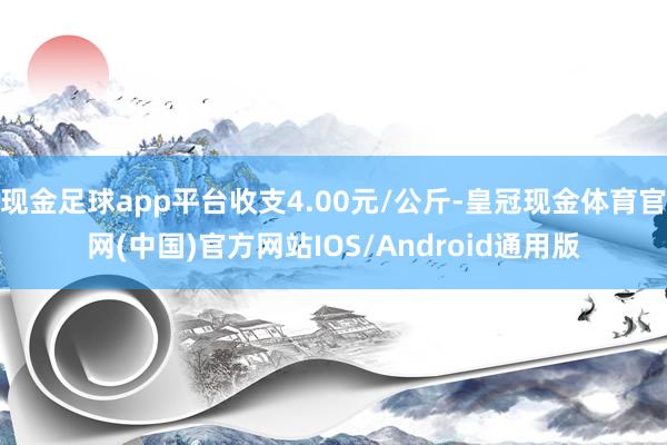 现金足球app平台收支4.00元/公斤-皇冠现金体育官网(中国)官方网站IOS/Android通用版