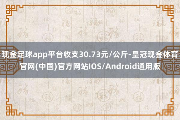 现金足球app平台收支30.73元/公斤-皇冠现金体育官网(中国)官方网站IOS/Android通用版