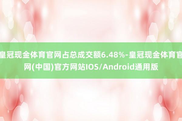 皇冠现金体育官网占总成交额6.48%-皇冠现金体育官网(中国)官方网站IOS/Android通用版