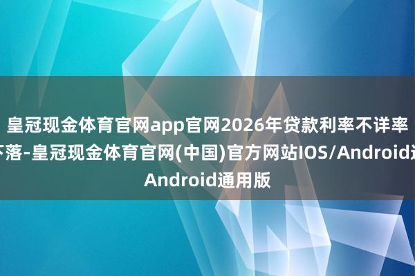 皇冠现金体育官网app官网2026年贷款利率不详率连接下落-皇冠现金体育官网(中国)官方网站IOS/Android通用版