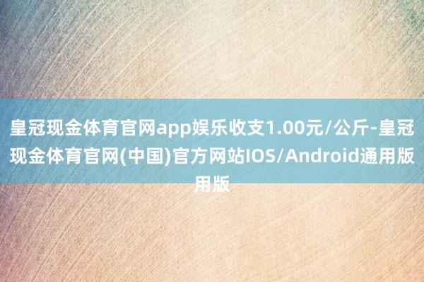 皇冠现金体育官网app娱乐收支1.00元/公斤-皇冠现金体育官网(中国)官方网站IOS/Android通用版