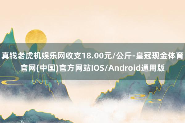真钱老虎机娱乐网收支18.00元/公斤-皇冠现金体育官网(中国)官方网站IOS/Android通用版
