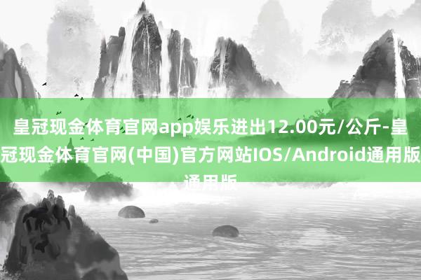 皇冠现金体育官网app娱乐进出12.00元/公斤-皇冠现金体育官网(中国)官方网站IOS/Android通用版