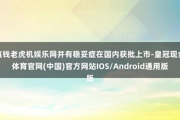 真钱老虎机娱乐网并有稳妥症在国内获批上市-皇冠现金体育官网(中国)官方网站IOS/Android通用版