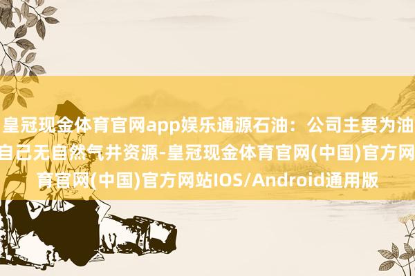 皇冠现金体育官网app娱乐通源石油：公司主要为油气田提供技巧管事，自己无自然气井资源-皇冠现金体育官网(中国)官方网站IOS/Android通用版