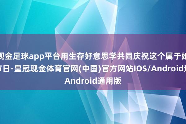 现金足球app平台用生存好意思学共同庆祝这个属于她们的节日-皇冠现金体育官网(中国)官方网站IOS/Android通用版