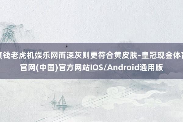 真钱老虎机娱乐网而深灰则更符合黄皮肤-皇冠现金体育官网(中国)官方网站IOS/Android通用版