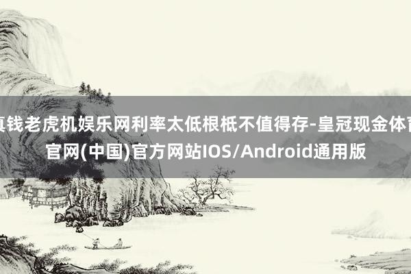真钱老虎机娱乐网利率太低根柢不值得存-皇冠现金体育官网(中国)官方网站IOS/Android通用版
