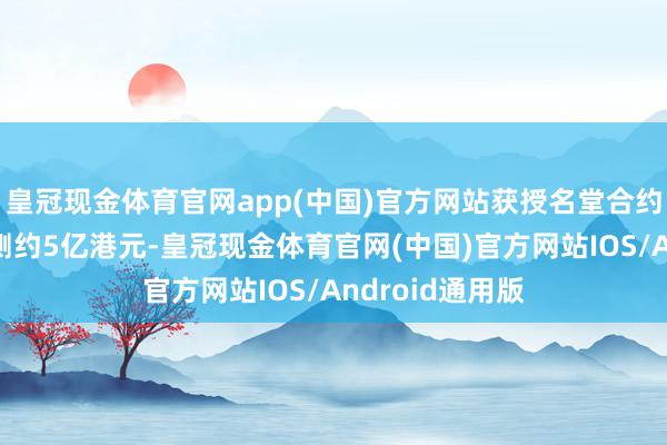 皇冠现金体育官网app(中国)官方网站获授名堂合约金额未几于臆测约5亿港元-皇冠现金体育官网(中国)官方网站IOS/Android通用版