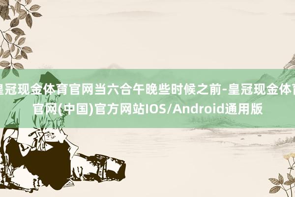 皇冠现金体育官网当六合午晚些时候之前-皇冠现金体育官网(中国)官方网站IOS/Android通用版