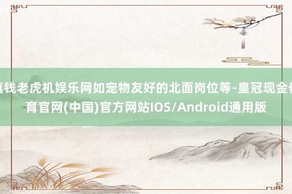 真钱老虎机娱乐网如宠物友好的北面岗位等-皇冠现金体育官网(中国)官方网站IOS/Android通用版