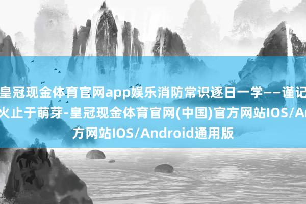 皇冠现金体育官网app娱乐消防常识逐日一学——谨记消防安全，小火止于萌芽-皇冠现金体育官网(中国)官方网站IOS/Android通用版