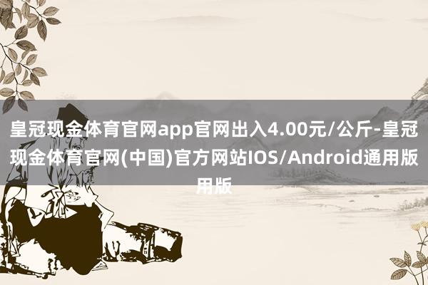 皇冠现金体育官网app官网出入4.00元/公斤-皇冠现金体育官网(中国)官方网站IOS/Android通用版