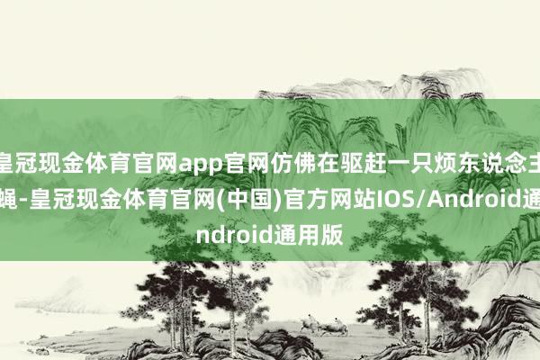 皇冠现金体育官网app官网仿佛在驱赶一只烦东说念主的苍蝇-皇冠现金体育官网(中国)官方网站IOS/Android通用版