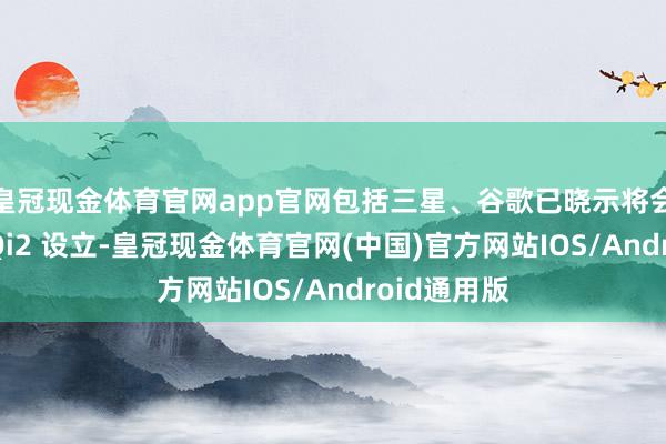 皇冠现金体育官网app官网包括三星、谷歌已晓示将会加快推出 Qi2 设立-皇冠现金体育官网(中国)官方网站IOS/Android通用版