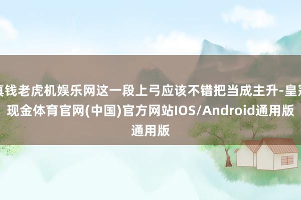 真钱老虎机娱乐网这一段上弓应该不错把当成主升-皇冠现金体育官网(中国)官方网站IOS/Android通用版
