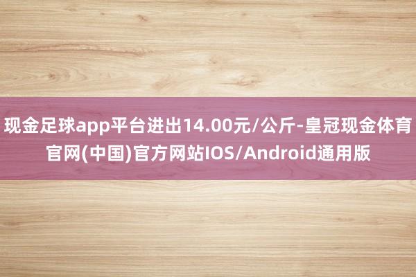 现金足球app平台进出14.00元/公斤-皇冠现金体育官网(中国)官方网站IOS/Android通用版