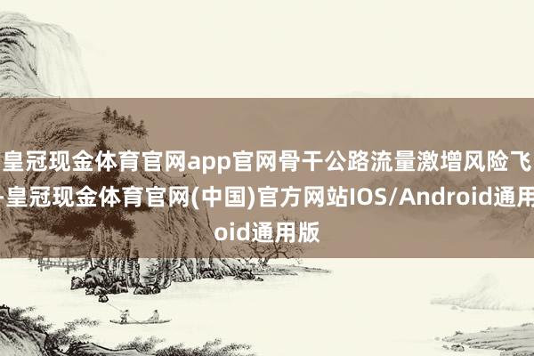 皇冠现金体育官网app官网　　骨干公路流量激增风险飞腾-皇冠现金体育官网(中国)官方网站IOS/Android通用版