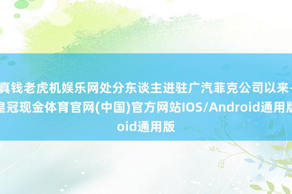 真钱老虎机娱乐网处分东谈主进驻广汽菲克公司以来-皇冠现金体育官网(中国)官方网站IOS/Android通用版